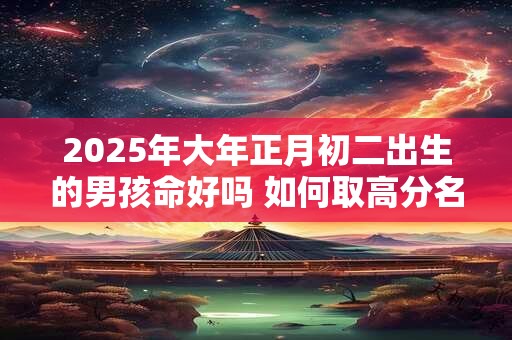 2025年大年正月初二出生的男孩命好吗 如何取高分名字
