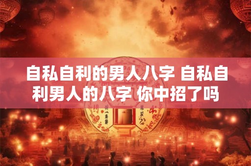 自私自利的男人八字 自私自利男人的八字 你中招了吗