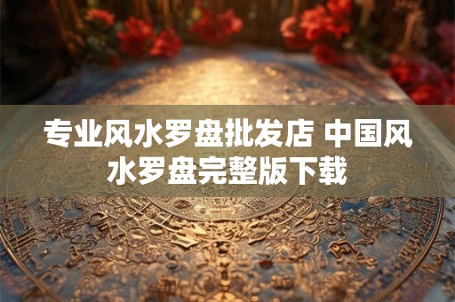 专业风水罗盘批发店 中国风水罗盘完整版下载