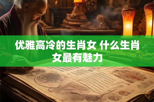优雅高冷的生肖女 什么生肖女最有魅力 优雅高冷的生肖女 什么生肖女最有魅力