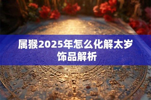 属猴2025年怎么化解太岁 饰品解析