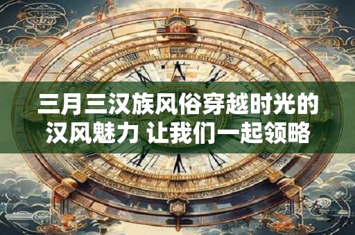 三月三汉族风俗穿越时光的汉风魅力 让我们一起领略！