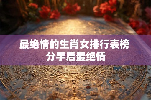 最绝情的生肖女排行表榜 分手后最绝情