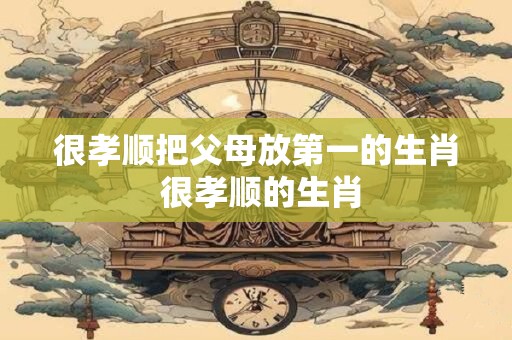 很孝顺把父母放第一的生肖 很孝顺的生肖