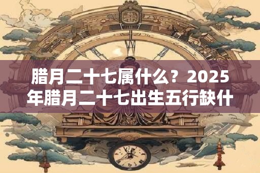 腊月二十七属什么？2025年腊月二十七出生五行缺什么？