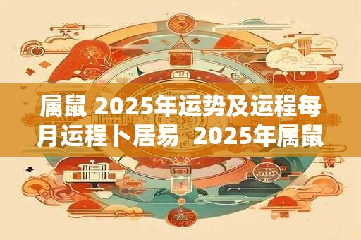 属鼠 2025年运势及运程每月运程卜居易  2025年属鼠每月运势详解大全