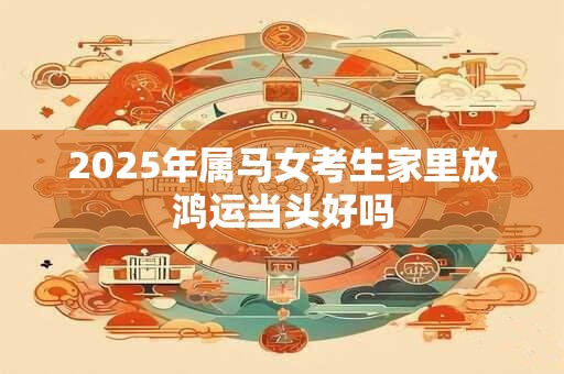 2025年属马女考生家里放鸿运当头好吗 2025年属马女考生家里放鸿运当头好吗