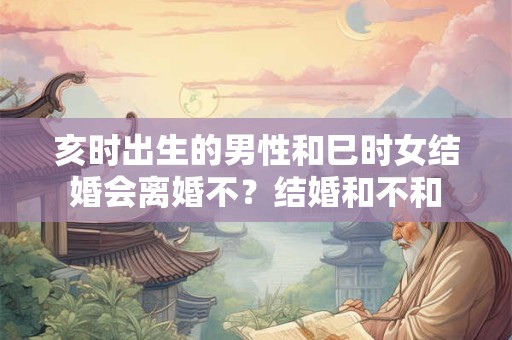 亥时出生的男性和巳时女结婚会离婚不？结婚和不和