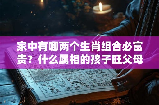 家中有哪两个生肖组合必富贵？什么属相的孩子旺父母？