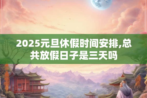 2025元旦休假时间安排,总共放假日子是三天吗
