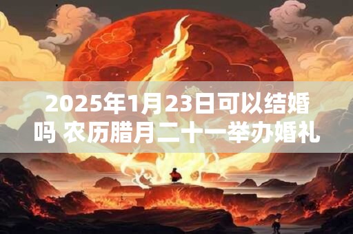 2025年1月23日可以结婚吗 农历腊月二十一举办婚礼如何