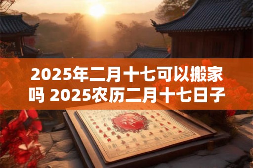 2025年二月十七可以搬家吗 2025农历二月十七日子好不好