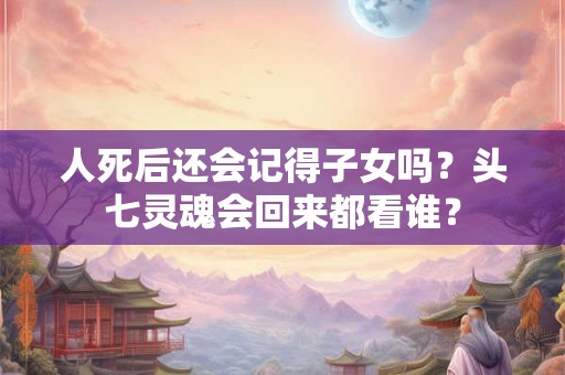 人死后还会记得子女吗？头七灵魂会回来都看谁？