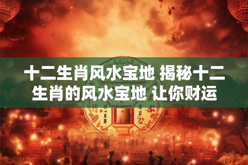 十二生肖风水宝地 揭秘十二生肖的风水宝地 让你财运亨通！