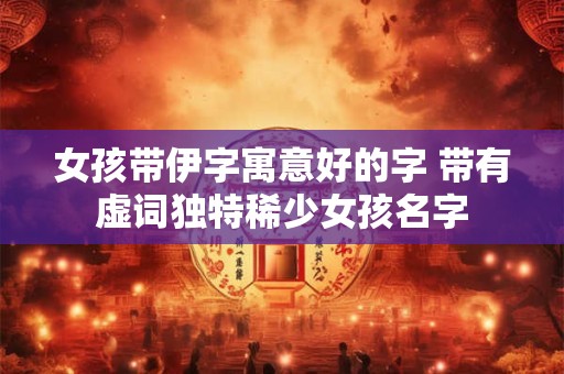 女孩带伊字寓意好的字 带有虚词独特稀少女孩名字