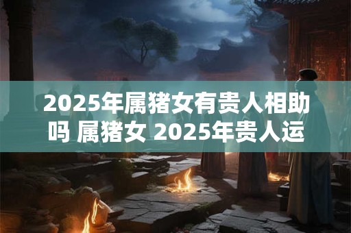 2025年属猪女有贵人相助吗 属猪女 2025年贵人运