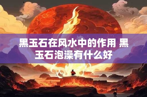 黑玉石在风水中的作用 黑玉石泡澡有什么好