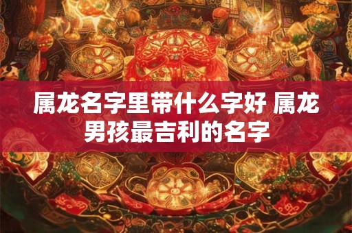 属龙名字里带什么字好 属龙男孩最吉利的名字