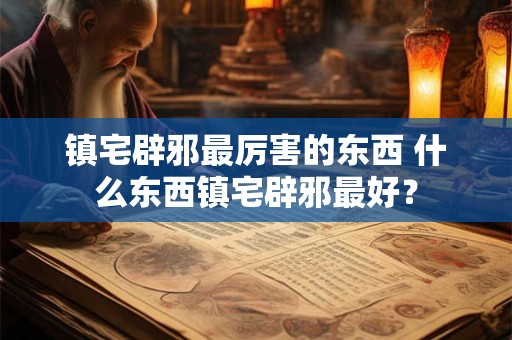 镇宅辟邪最厉害的东西 什么东西镇宅辟邪最好？