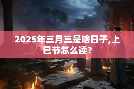 2025年三月三是啥日子,上巳节怎么读？