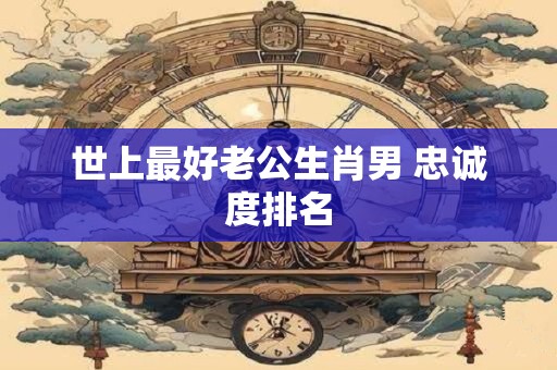 世上最好老公生肖男 忠诚度排名