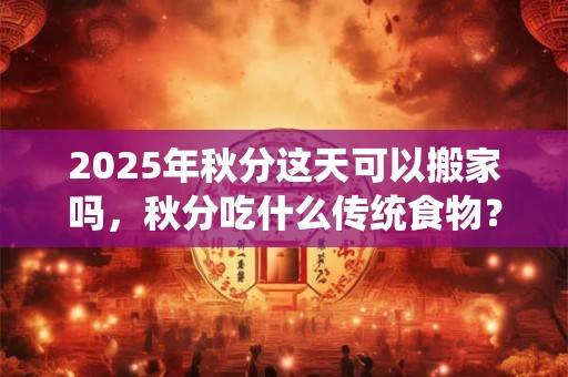 2025年秋分这天可以搬家吗，秋分吃什么传统食物？