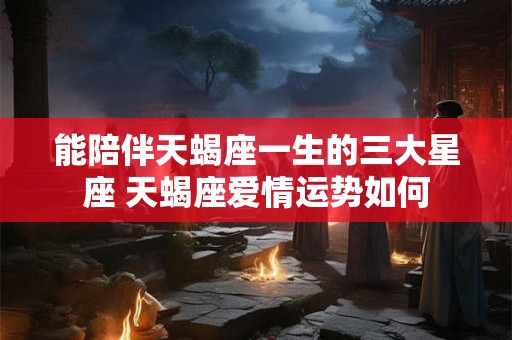 能陪伴天蝎座一生的三大星座 天蝎座爱情运势如何