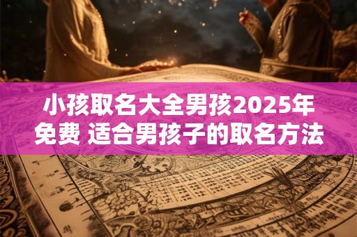 小孩取名大全男孩2025年免费 适合男孩子的取名方法