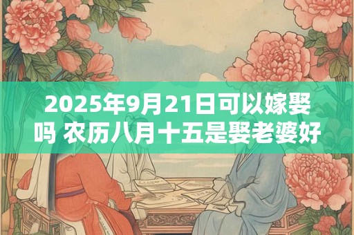 2025年9月21日可以嫁娶吗 农历八月十五是娶老婆好日子吗