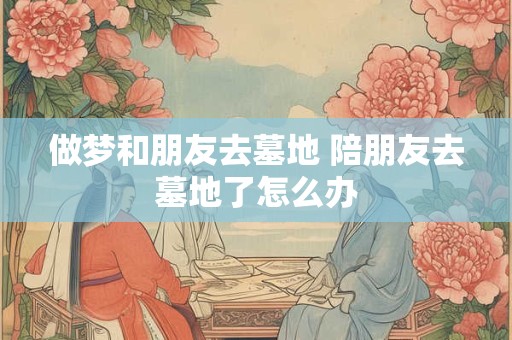 做梦和朋友去墓地 陪朋友去墓地了怎么办