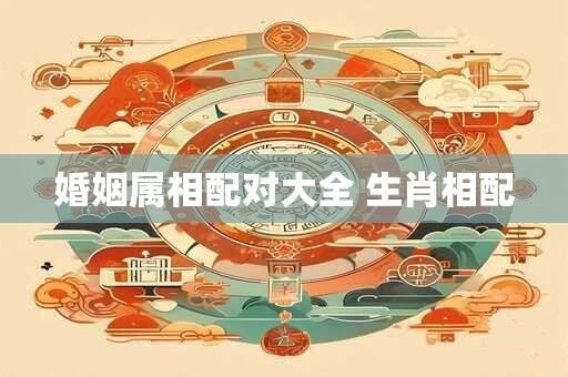 婚姻属相配对大全 生肖相配