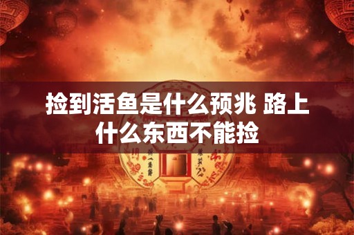 捡到活鱼是什么预兆 路上什么东西不能捡 捡到活鱼是什么预兆 路上什么东西不能捡