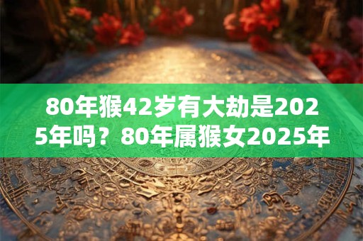 80年猴42岁有大劫是2025年吗？80年属猴女2025年财运如何？