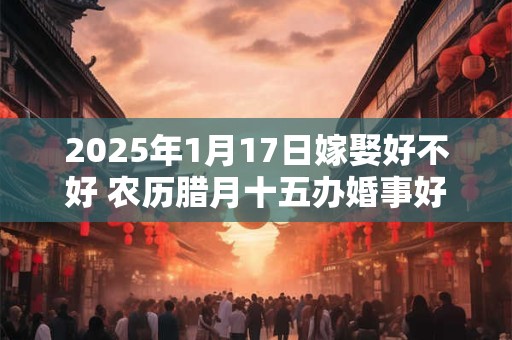 2025年1月17日嫁娶好不好 农历腊月十五办婚事好吗
