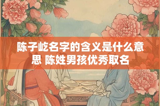 陈子屹名字的含义是什么意思 陈姓男孩优秀取名