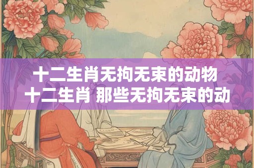 十二生肖无拘无束的动物 十二生肖 那些无拘无束的动物