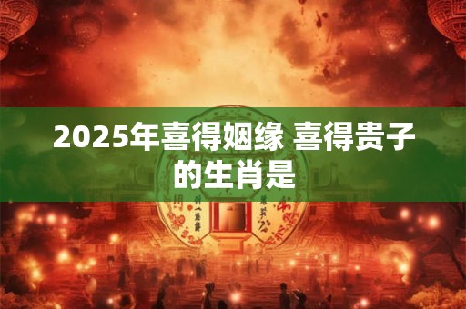 2025年喜得姻缘 喜得贵子的生肖是