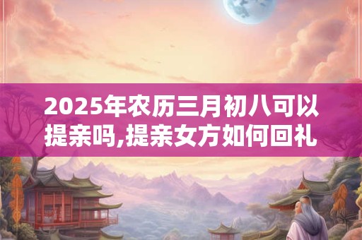 2025年农历三月初八可以提亲吗,提亲女方如何回礼？