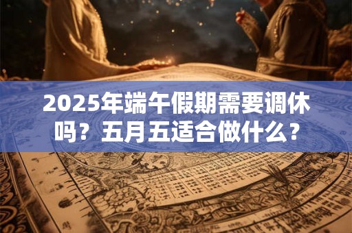2025年端午假期需要调休吗？五月五适合做什么？