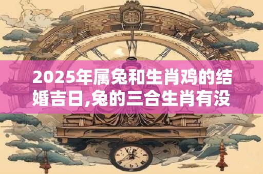 2025年属兔和生肖鸡的结婚吉日,兔的三合生肖有没有生肖鸡