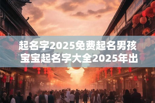 起名字2025免费起名男孩 宝宝起名字大全2025年出生