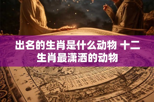 出名的生肖是什么动物 十二生肖最潇洒的动物