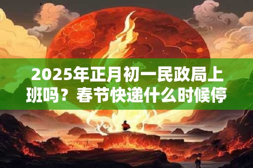 2025年正月初一民政局上班吗?春节快递什么时候停运? 2025年正月初一民政局上班吗?春节快递什么时候停运?
