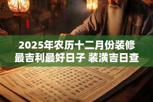 2025年农历十二月份装修最吉利最好日子 装潢吉日查询