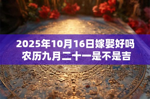 2025年10月16日嫁娶好吗 农历九月二十一是不是吉日