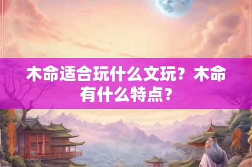 木命适合玩什么文玩?木命有什么特点? 木命适合玩什么文玩?木命有什么特点?