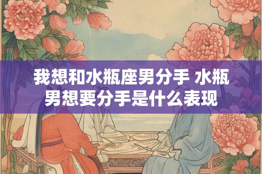 我想和水瓶座男分手 水瓶男想要分手是什么表现 我想和水瓶座男分手 水瓶男想要分手是什么表现