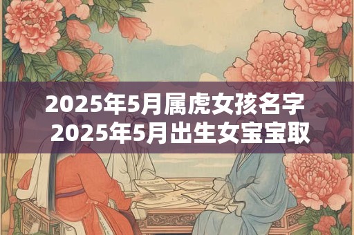 2025年5月属虎女孩名字  2025年5月出生女宝宝取名 2025年5月属虎女孩名字  2025年5月出生女宝宝取名