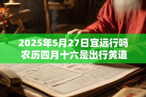 2025年5月27日宜远行吗 农历四月十六是出行黄道吉日吗