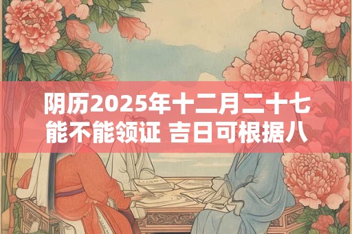 阴历2025年十二月二十七能不能领证 吉日可根据八字选